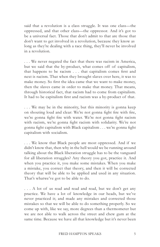 said that a revolution is a class struggle. It was one class—the oppressed, and that other class—the oppressor. And it’s got to be a universal fact. Those that don’t admit to that are those that don’t want to get involved in a tevolution, because they know as long as they’re dealing with a race thing, they’ll never be involved ina revolution.  We never negated the fact that there was racism in America, but we said that the by-product, what comes off of capitalism, that happens 1o be racism . . . that capitalism comes first and nextis racism. That when they brought slaves over here, it was to make money. So first the idea came that we want to make money, then the slaves came in order to make that money. That means, through historical fact, that racism had to come from capitalism. It had to be capitalism first and racism was a by-product of tha.  We may be i the minosity, but this minority is gonna keep on shouting loud and clear: We’re not gonna fight fire with fire, we’re gonna fight fire with water. We’re not gonna fight racism with racism, we’re gonna fight racism with solidarity. We’re not onna fight capitalism with Black capitalism . . . we’re gonna fight capitalism with socialism.  We know that Black people are most oppressed. And if we didn’t know that, then why in the hell would we be running around talking about the Black liberation struggle has to be the vanguard for all liberation struggles? Any theory you gor, practice it. And when you practice it, you make some mistakes. When you make a mistake, you correct that theory, and then it will be corrected theory that will be able to be applied and used in any situation. That’s whatwe’ve got to be able to do.  Alot of us read and read and read, but we don’t get any practice. We have  lot of knowledge in our heads, but we’ve never practiced it; and made any mistakes and corsected those mistakes so that we will be able to do something properly. So we come up with, like we say, more degrees than a thermometer but we are not able to walk actoss the street and chew gum at the same time. Because we have all that knowledge but it’s never been  FRED HAMPTON SPEAKS s 